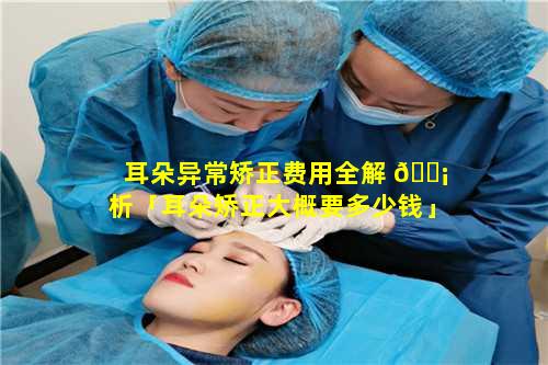 耳朵异常矫正费用全解 🐡 析「耳朵矫正大概要多少钱」